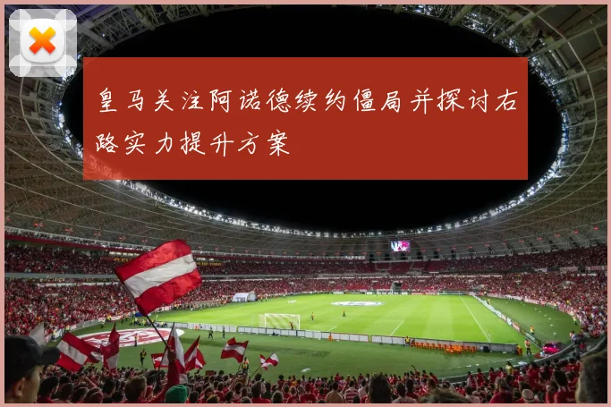 皇马关注阿诺德续约僵局并探讨右路实力提升方案