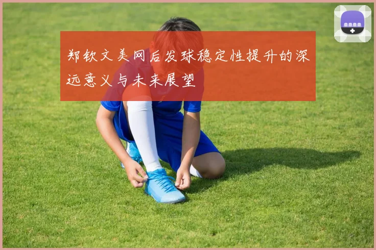 郑钦文美网后发球稳定性提升的深远意义与未来展望