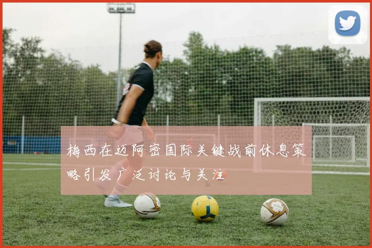 梅西在迈阿密国际关键战前休息策略引发广泛讨论与关注