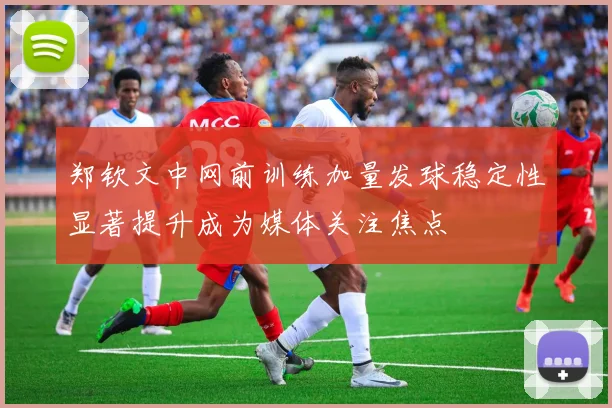 郑钦文中网前训练加量发球稳定性显著提升成为媒体关注焦点