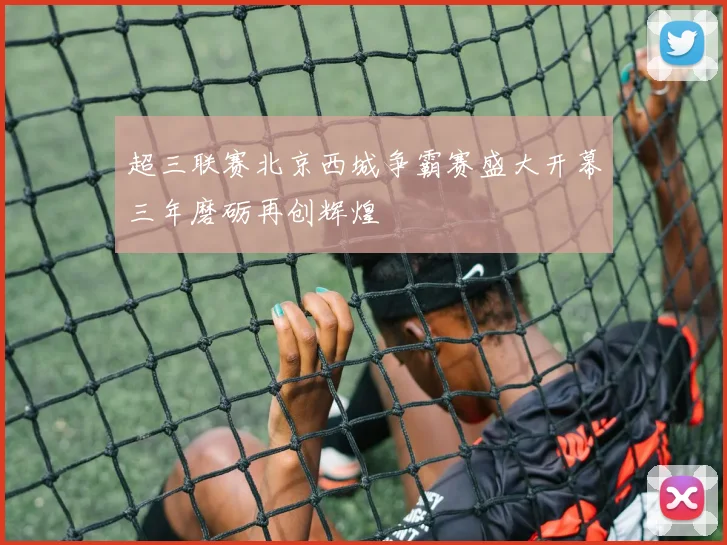 超三联赛北京西城争霸赛盛大开幕三年磨砺再创辉煌