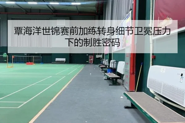 覃海洋世锦赛前加练转身细节卫冕压力下的制胜密码